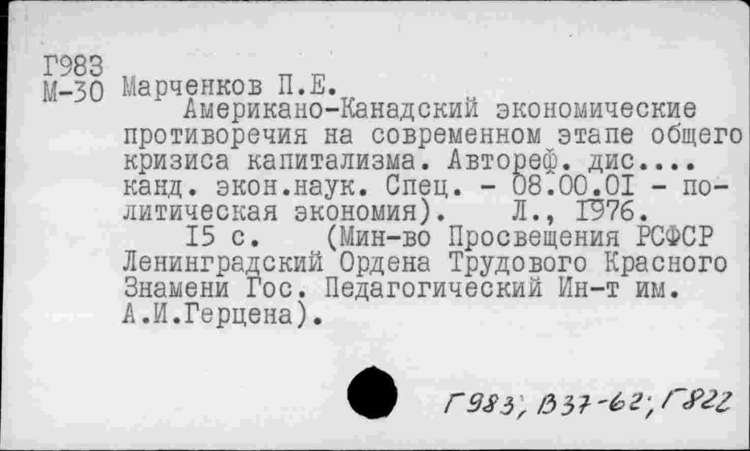 ﻿Г983 „
М-30 Марченков П.Е.
Американо-Канадский экономические противоречия на современном этапе общего кризиса капитализма. Автореф. дис.... канд. экон.наук. Спец. - 08.00.01 - политическая экономия). Л., 1976.
15 с. (Мин-во Просвещения РСФСР Ленинградский Ордена Трудового Красного Знамени Гос. Педагогический Ин-т им. А.И.Герцена).
V /0 з ?